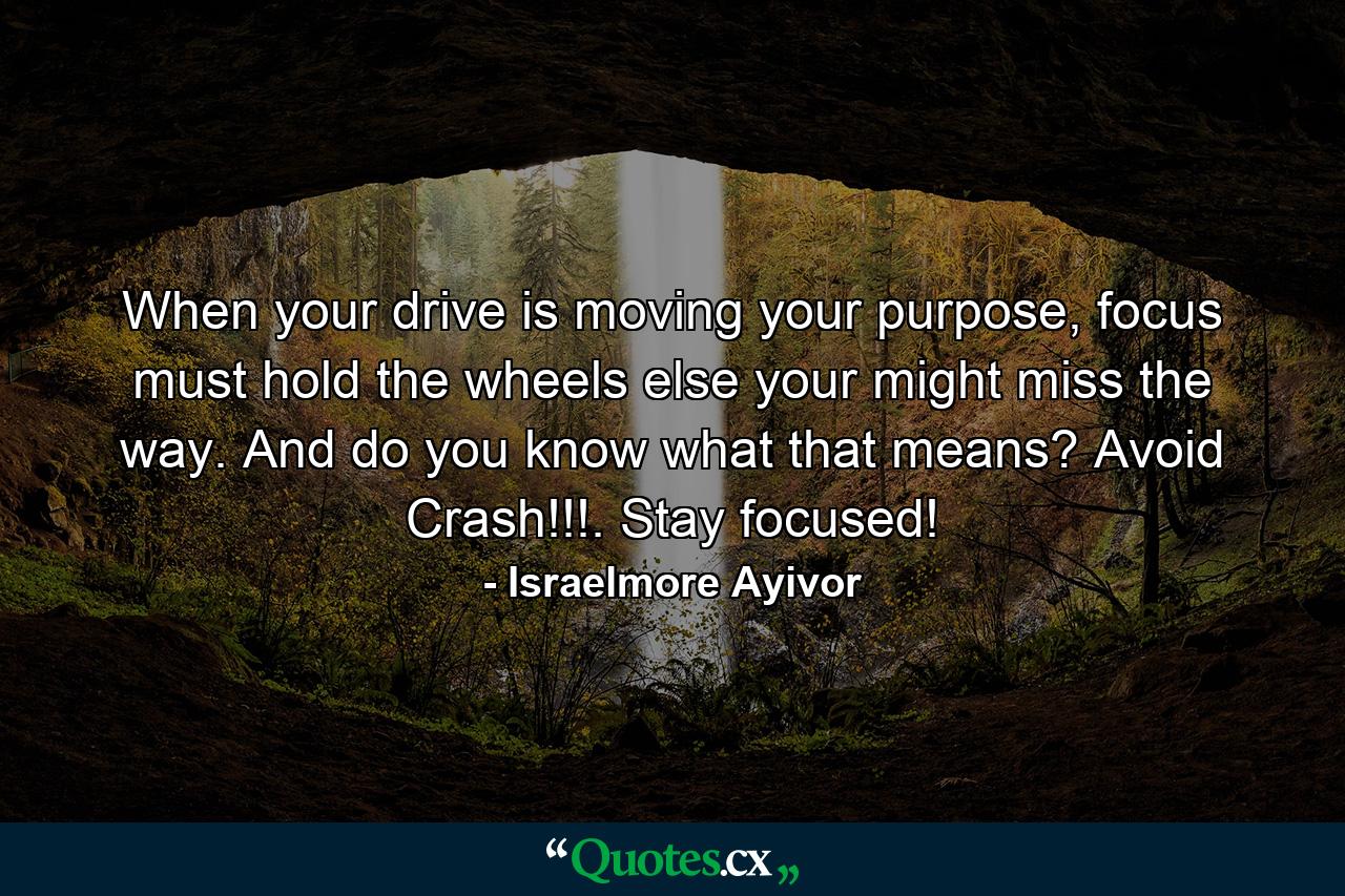 When your drive is moving your purpose, focus must hold the wheels else your might miss the way. And do you know what that means? Avoid Crash!!!. Stay focused! - Quote by Israelmore Ayivor