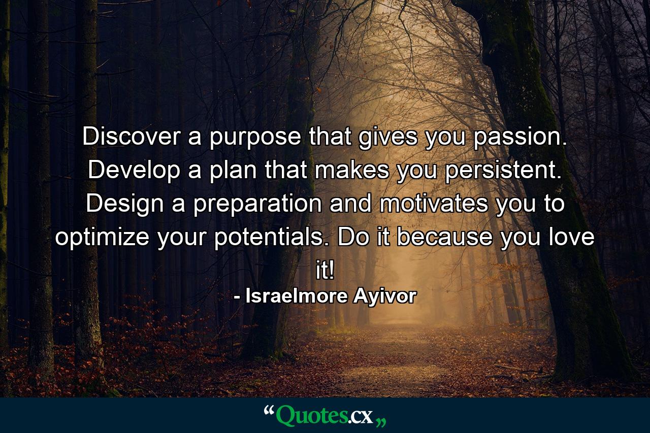 Discover a purpose that gives you passion. Develop a plan that makes you persistent. Design a preparation and motivates you to optimize your potentials. Do it because you love it! - Quote by Israelmore Ayivor