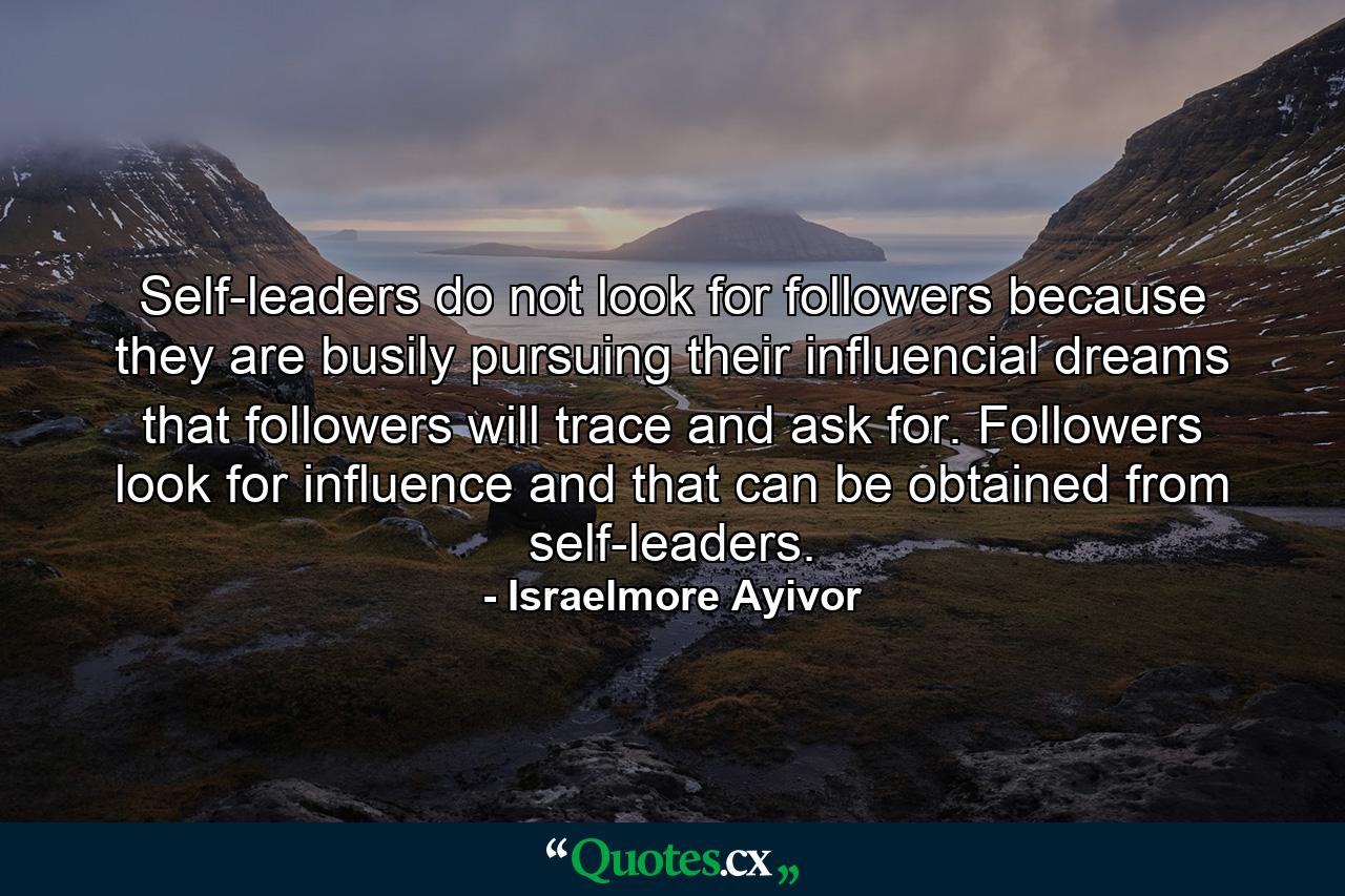 Self-leaders do not look for followers because they are busily pursuing their influencial dreams that followers will trace and ask for. Followers look for influence and that can be obtained from self-leaders. - Quote by Israelmore Ayivor