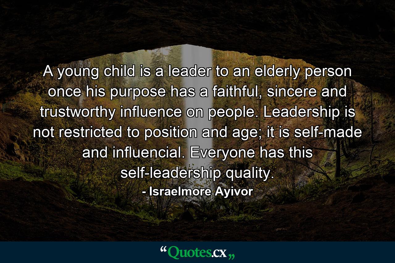 A young child is a leader to an elderly person once his purpose has a faithful, sincere and trustworthy influence on people. Leadership is not restricted to position and age; it is self-made and influencial. Everyone has this self-leadership quality. - Quote by Israelmore Ayivor