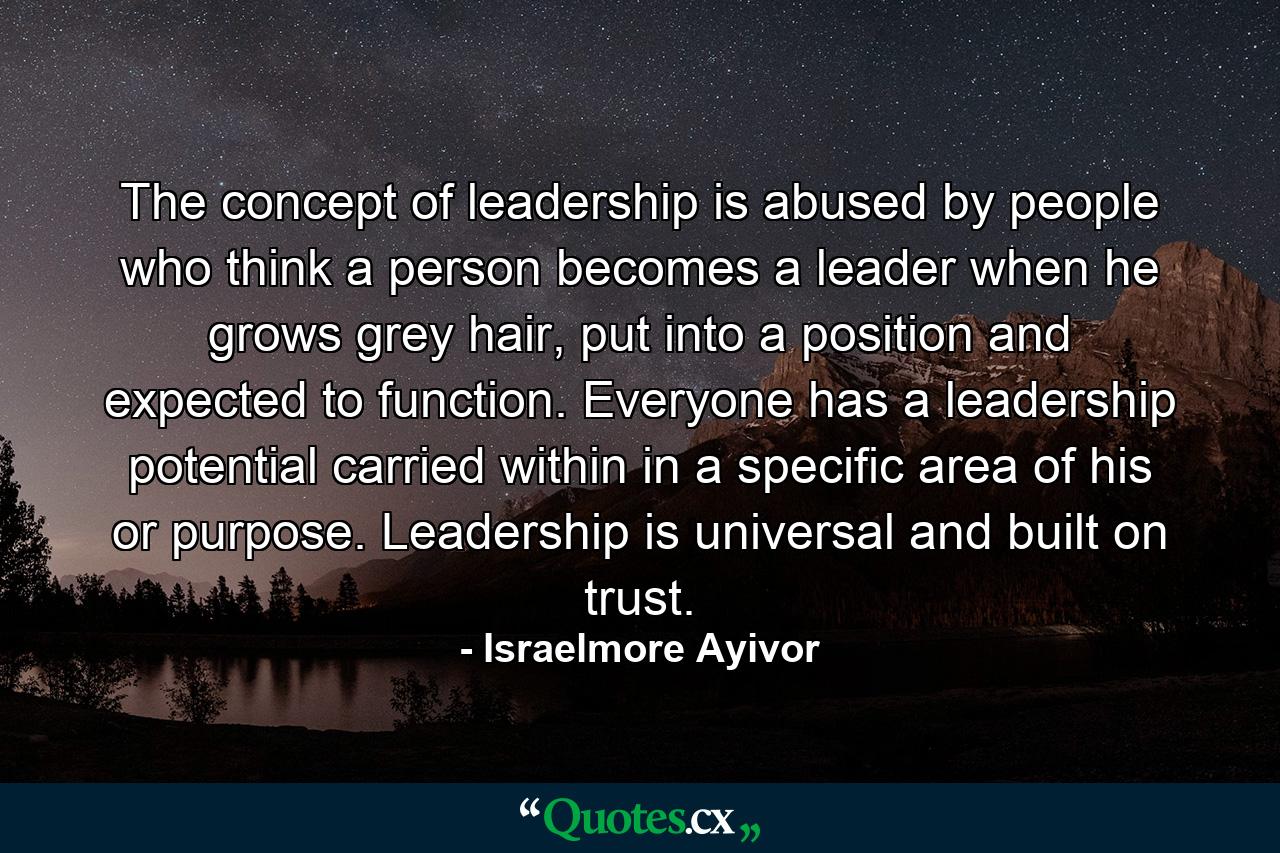 The concept of leadership is abused by people who think a person becomes a leader when he grows grey hair, put into a position and expected to function. Everyone has a leadership potential carried within in a specific area of his or purpose. Leadership is universal and built on trust. - Quote by Israelmore Ayivor