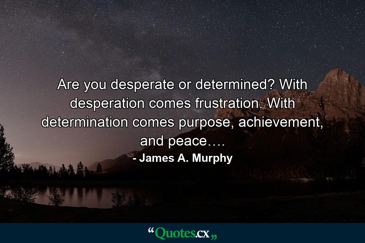 Are you desperate or determined? With desperation comes frustration. With determination comes purpose, achievement, and peace…. - Quote by James A. Murphy