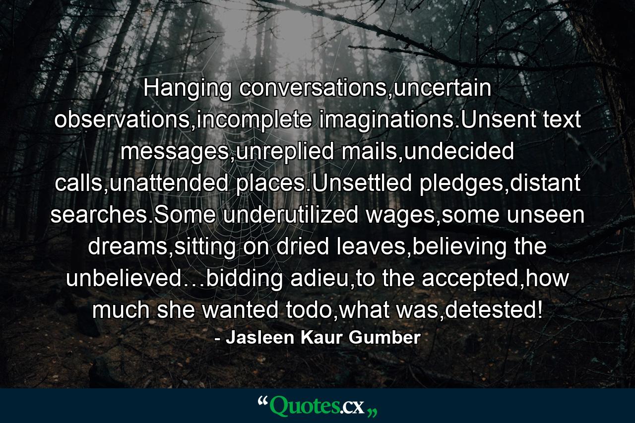 Hanging conversations,uncertain observations,incomplete imaginations.Unsent text messages,unreplied mails,undecided calls,unattended places.Unsettled pledges,distant searches.Some underutilized wages,some unseen dreams,sitting on dried leaves,believing the unbelieved…bidding adieu,to the accepted,how much she wanted todo,what was,detested! - Quote by Jasleen Kaur Gumber