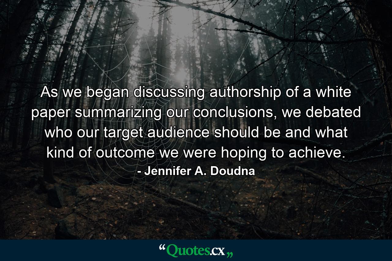 As we began discussing authorship of a white paper summarizing our conclusions, we debated who our target audience should be and what kind of outcome we were hoping to achieve. - Quote by Jennifer A. Doudna