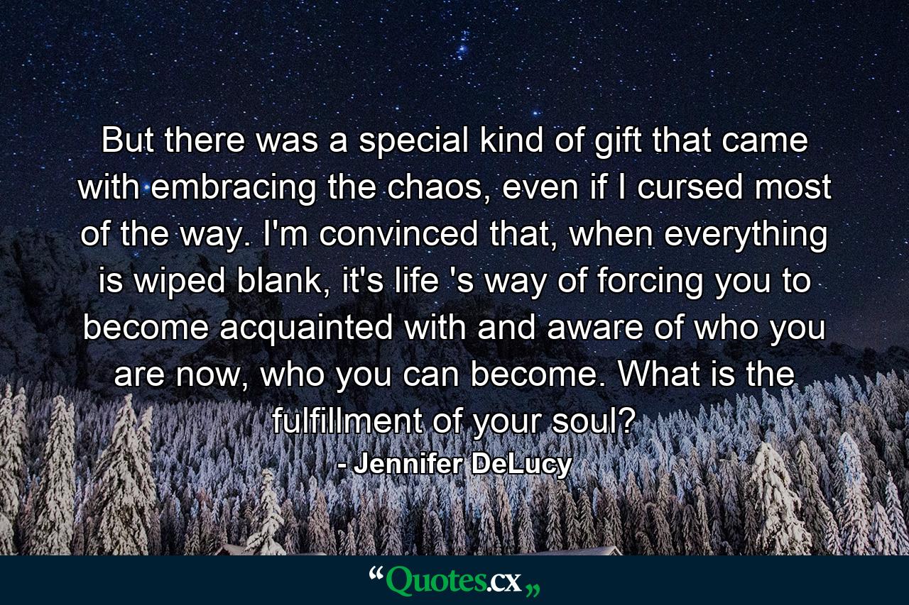 But there was a special kind of gift that came with embracing the chaos, even if I cursed most of the way. I'm convinced that, when everything is wiped blank, it's life 's way of forcing you to become acquainted with and aware of who you are now, who you can become. What is the fulfillment of your soul? - Quote by Jennifer DeLucy