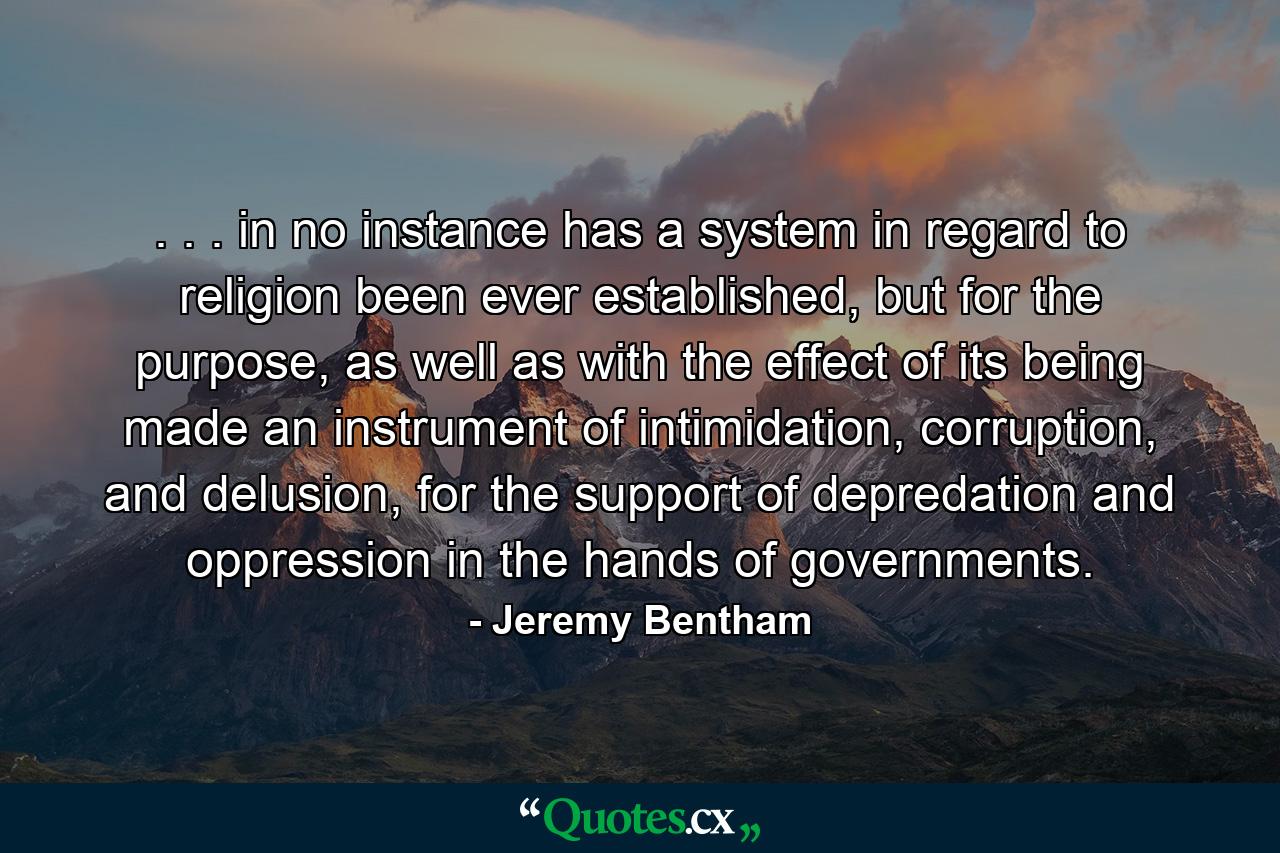 . . . in no instance has a system in regard to religion been ever established, but for the purpose, as well as with the effect of its being made an instrument of intimidation, corruption, and delusion, for the support of depredation and oppression in the hands of governments. - Quote by Jeremy Bentham