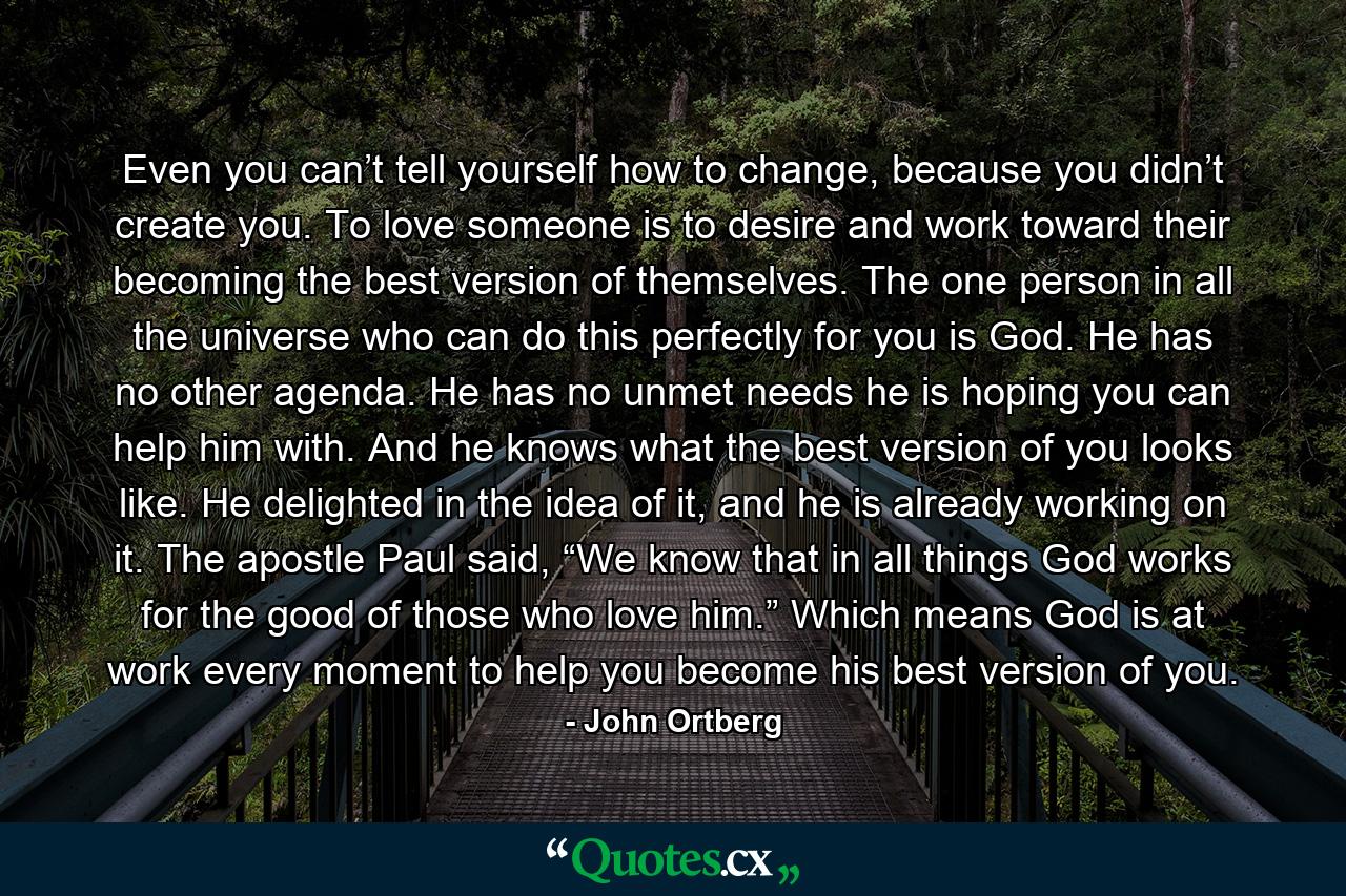 Even you can’t tell yourself how to change, because you didn’t create you. To love someone is to desire and work toward their becoming the best version of themselves. The one person in all the universe who can do this perfectly for you is God. He has no other agenda. He has no unmet needs he is hoping you can help him with. And he knows what the best version of you looks like. He delighted in the idea of it, and he is already working on it. The apostle Paul said, “We know that in all things God works for the good of those who love him.” Which means God is at work every moment to help you become his best version of you. - Quote by John Ortberg