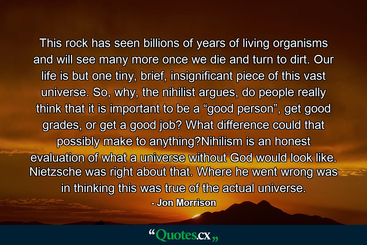 This rock has seen billions of years of living organisms and will see many more once we die and turn to dirt. Our life is but one tiny, brief, insignificant piece of this vast universe. So, why, the nihilist argues, do people really think that it is important to be a “good person”, get good grades, or get a good job? What difference could that possibly make to anything?Nihilism is an honest evaluation of what a universe without God would look like. Nietzsche was right about that. Where he went wrong was in thinking this was true of the actual universe. - Quote by Jon Morrison