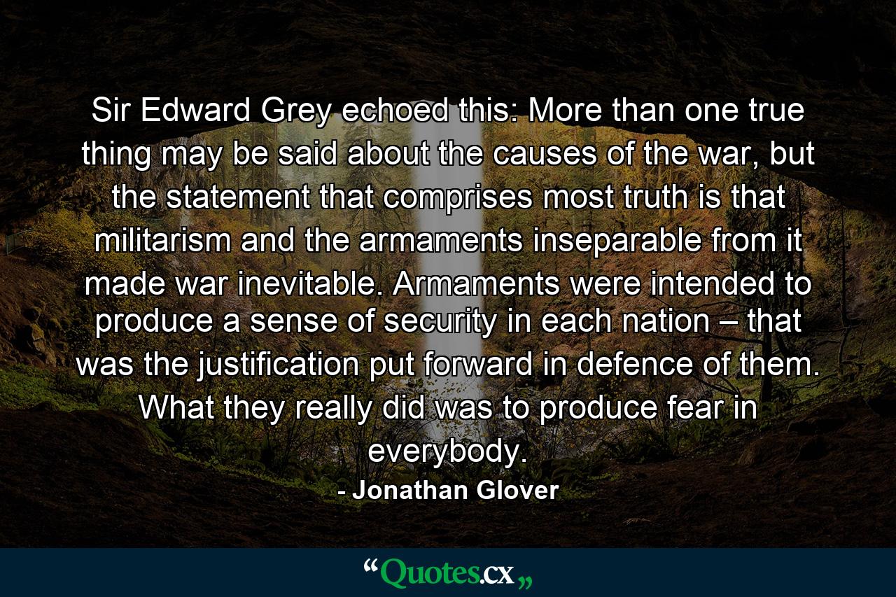 Sir Edward Grey echoed this: More than one true thing may be said about the causes of the war, but the statement that comprises most truth is that militarism and the armaments inseparable from it made war inevitable. Armaments were intended to produce a sense of security in each nation – that was the justification put forward in defence of them. What they really did was to produce fear in everybody. - Quote by Jonathan Glover