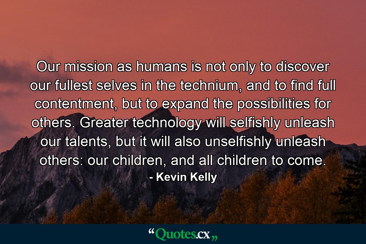 Our mission as humans is not only to discover our fullest selves in the technium, and to find full contentment, but to expand the possibilities for others. Greater technology will selfishly unleash our talents, but it will also unselfishly unleash others: our children, and all children to come. - Quote by Kevin Kelly