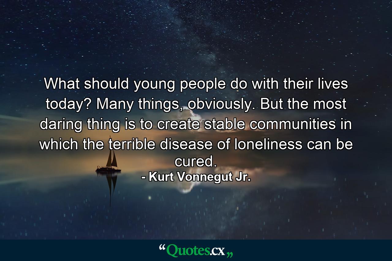 What should young people do with their lives today? Many things, obviously. But the most daring thing is to create stable communities in which the terrible disease of loneliness can be cured. - Quote by Kurt Vonnegut Jr.