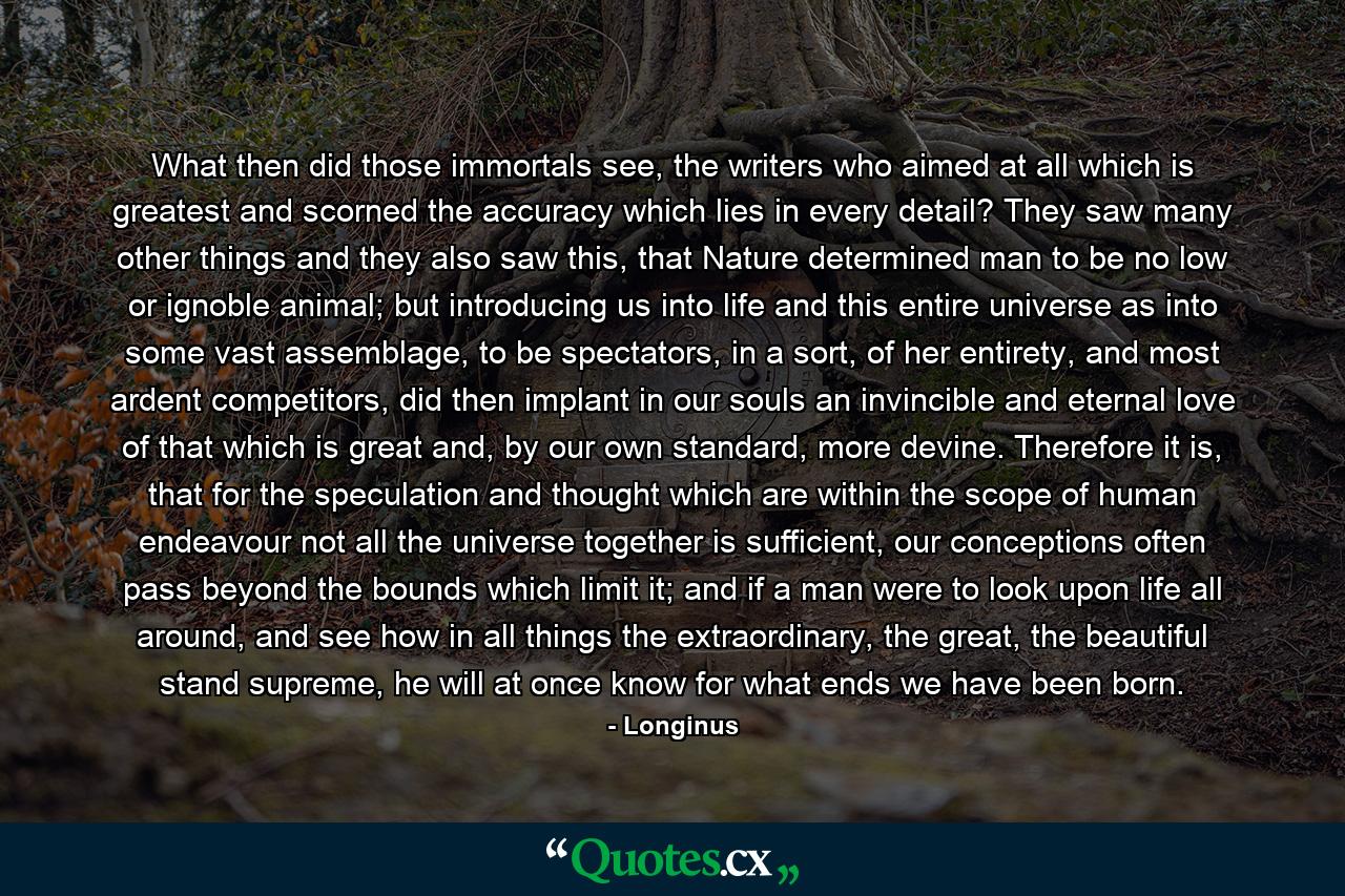 What then did those immortals see, the writers who aimed at all which is greatest and scorned the accuracy which lies in every detail? They saw many other things and they also saw this, that Nature determined man to be no low or ignoble animal; but introducing us into life and this entire universe as into some vast assemblage, to be spectators, in a sort, of her entirety, and most ardent competitors, did then implant in our souls an invincible and eternal love of that which is great and, by our own standard, more devine. Therefore it is, that for the speculation and thought which are within the scope of human endeavour not all the universe together is sufficient, our conceptions often pass beyond the bounds which limit it; and if a man were to look upon life all around, and see how in all things the extraordinary, the great, the beautiful stand supreme, he will at once know for what ends we have been born. - Quote by Longinus