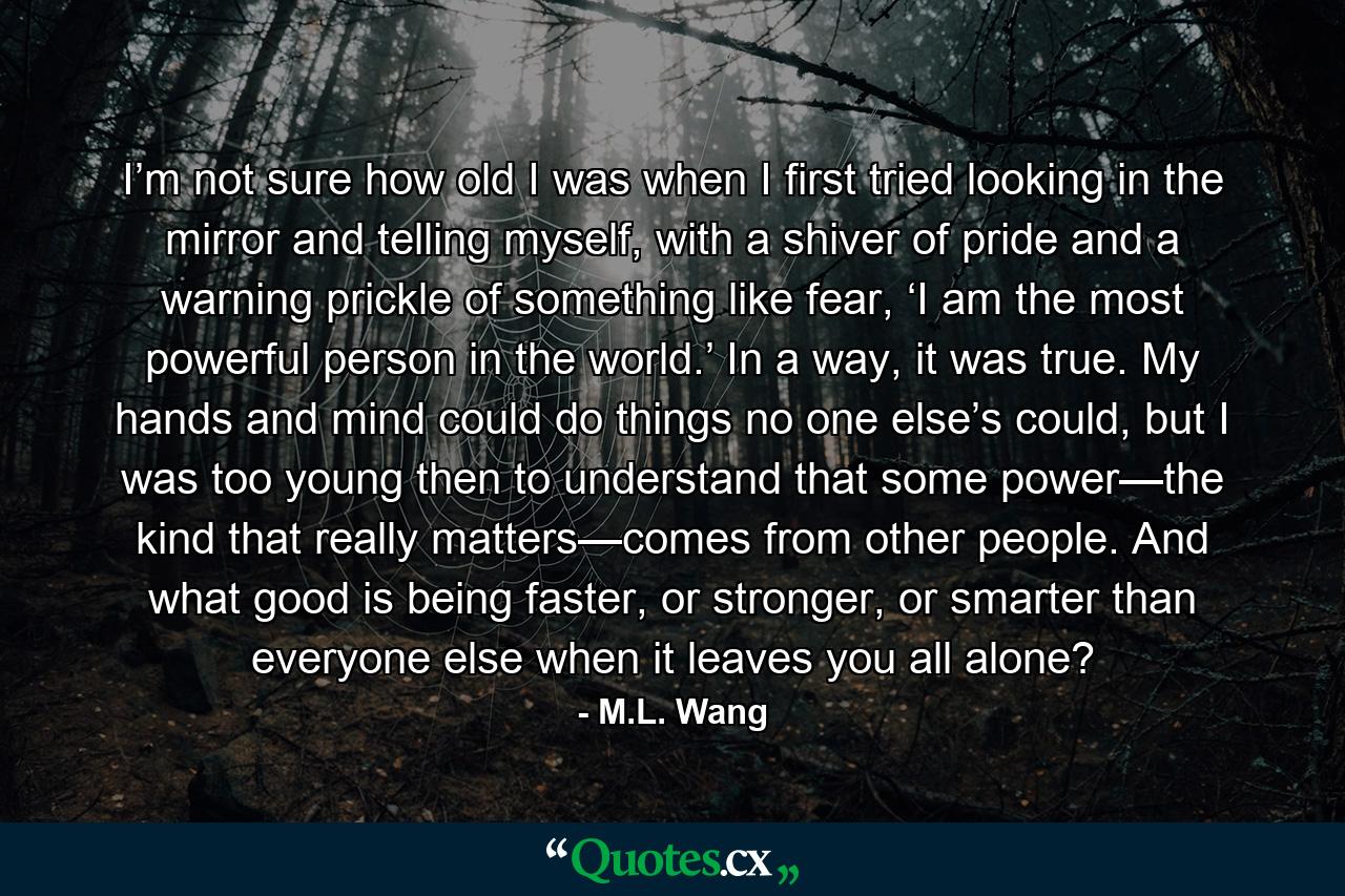 I’m not sure how old I was when I first tried looking in the mirror and telling myself, with a shiver of pride and a warning prickle of something like fear, ‘I am the most powerful person in the world.’ In a way, it was true. My hands and mind could do things no one else’s could, but I was too young then to understand that some power—the kind that really matters—comes from other people. And what good is being faster, or stronger, or smarter than everyone else when it leaves you all alone? - Quote by M.L. Wang