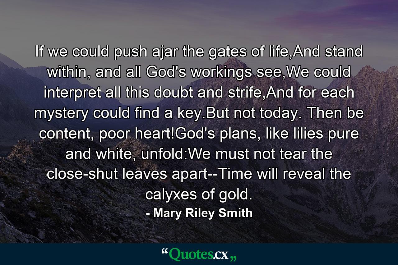 If we could push ajar the gates of life,And stand within, and all God's workings see,We could interpret all this doubt and strife,And for each mystery could find a key.But not today. Then be content, poor heart!God's plans, like lilies pure and white, unfold:We must not tear the close-shut leaves apart--Time will reveal the calyxes of gold. - Quote by Mary Riley Smith