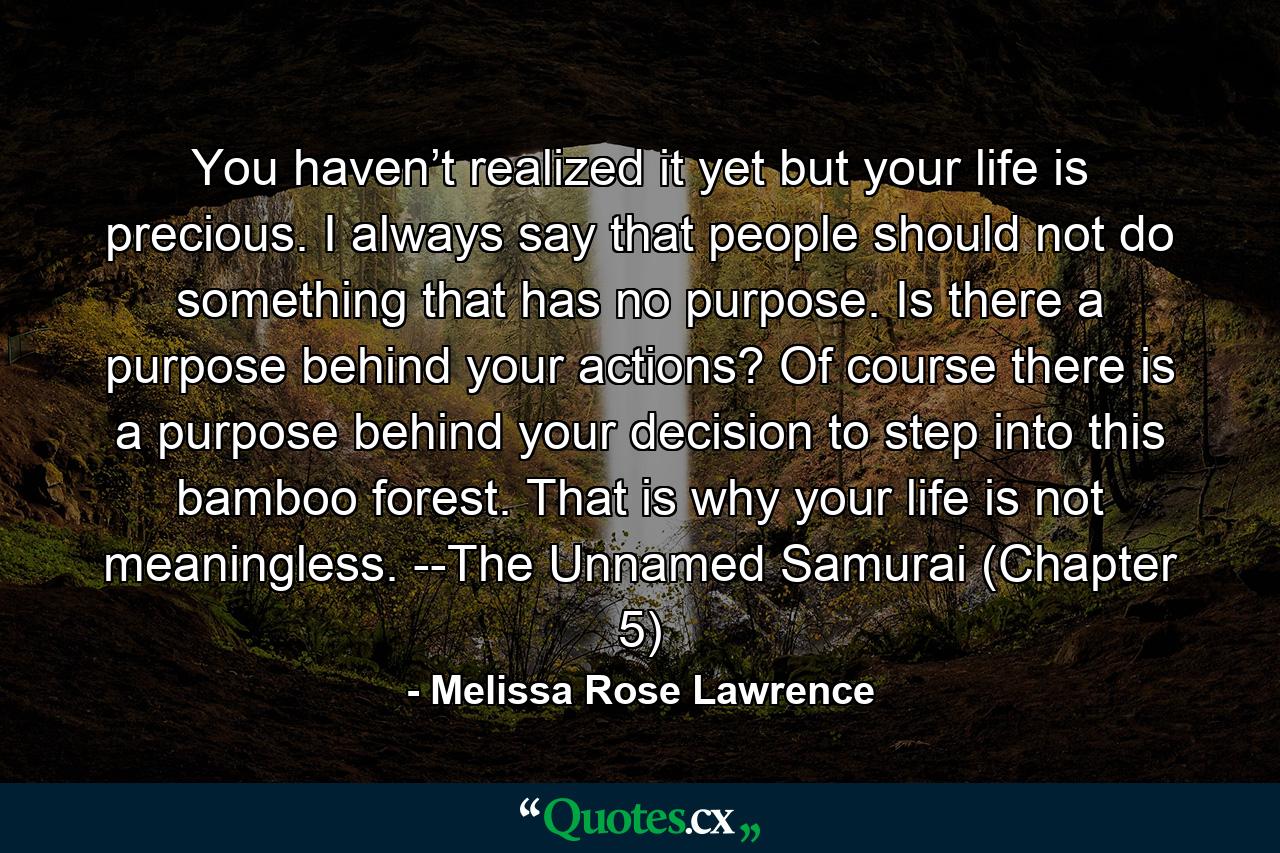 You haven’t realized it yet but your life is precious. I always say that people should not do something that has no purpose. Is there a purpose behind your actions? Of course there is a purpose behind your decision to step into this bamboo forest. That is why your life is not meaningless. --The Unnamed Samurai (Chapter 5) - Quote by Melissa Rose Lawrence