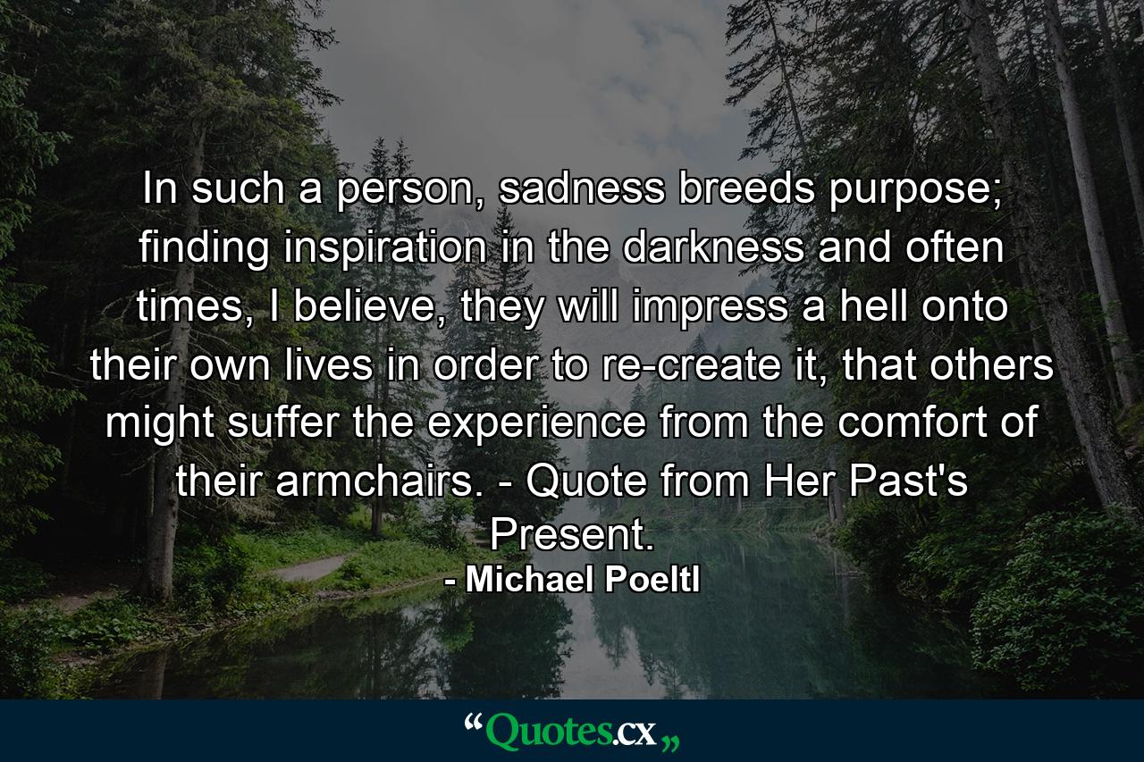 In such a person, sadness breeds purpose; finding inspiration in the darkness and often times, I believe, they will impress a hell onto their own lives in order to re-create it, that others might suffer the experience from the comfort of their armchairs. - Quote from Her Past's Present. - Quote by Michael Poeltl