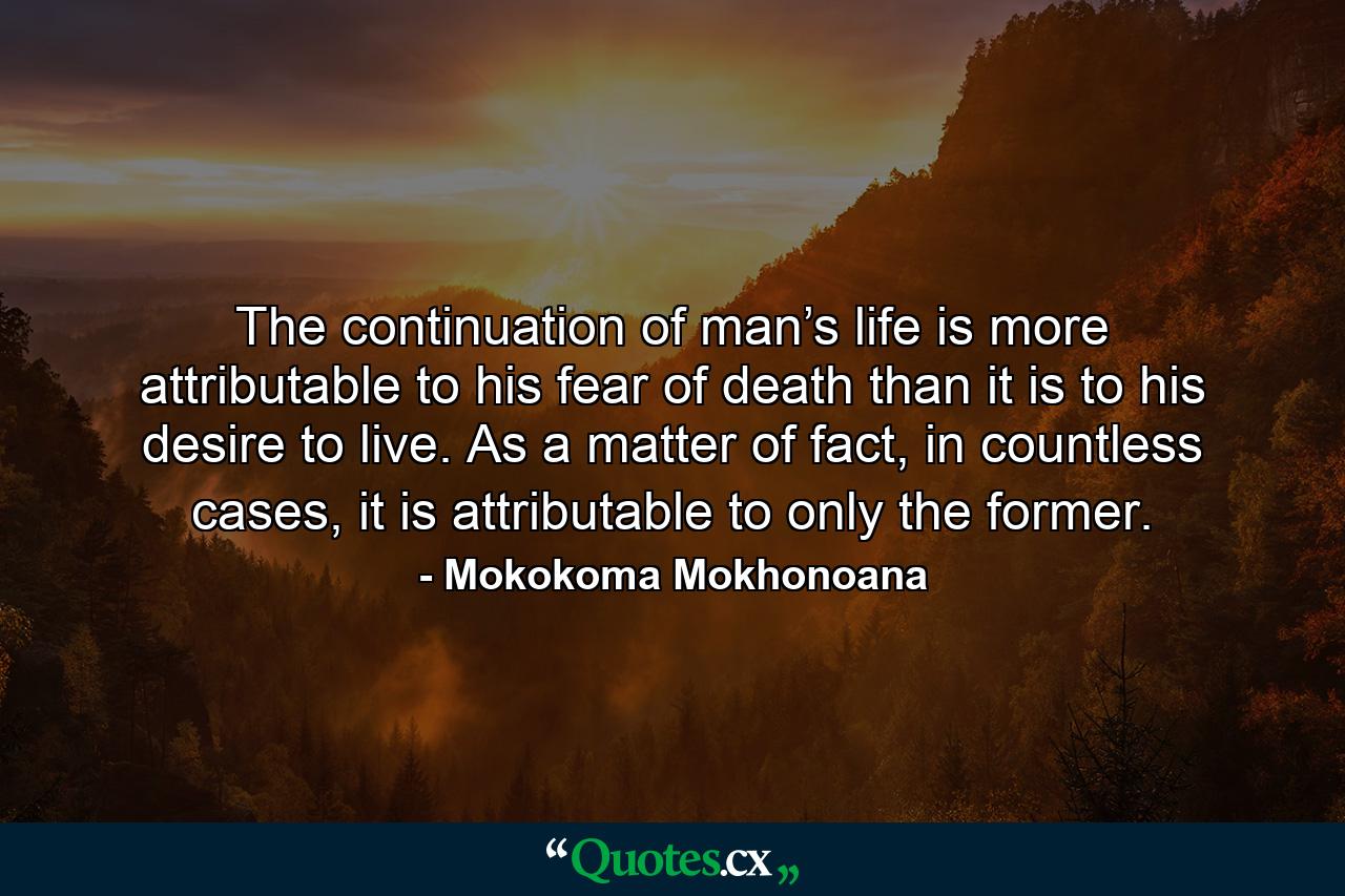 The continuation of man’s life is more attributable to his fear of death than it is to his desire to live. As a matter of fact, in countless cases, it is attributable to only the former. - Quote by Mokokoma Mokhonoana