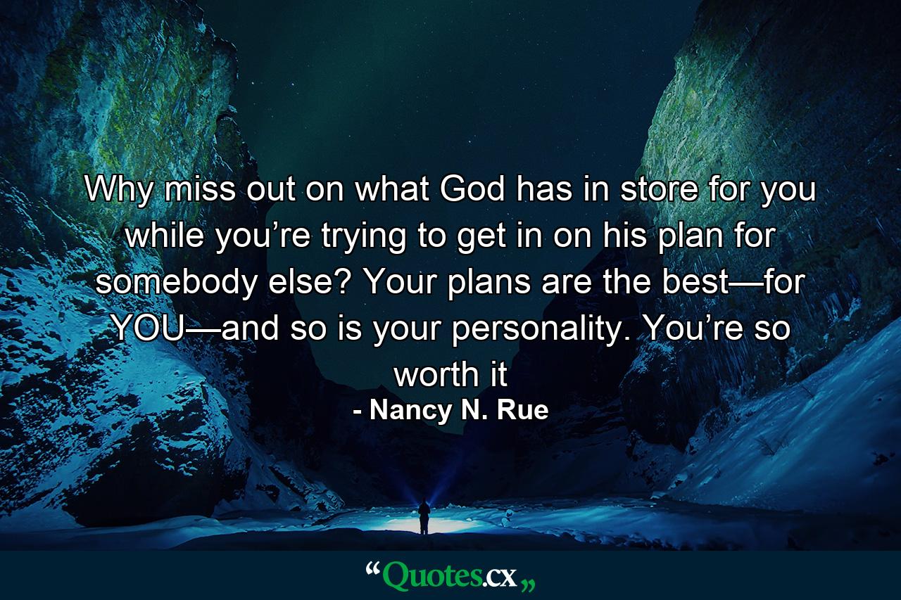 Why miss out on what God has in store for you while you’re trying to get in on his plan for somebody else? Your plans are the best—for YOU—and so is your personality. You’re so worth it - Quote by Nancy N. Rue