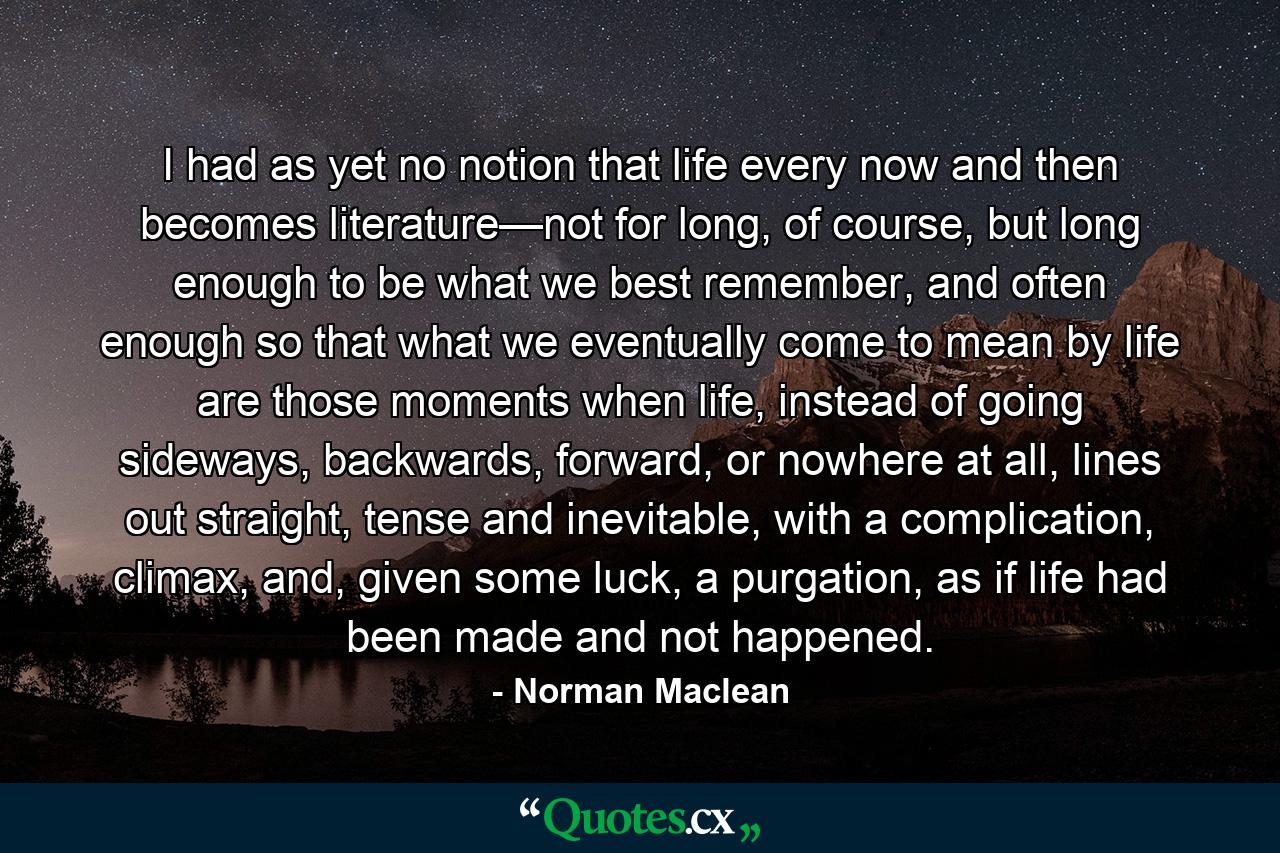 I had as yet no notion that life every now and then becomes literature—not for long, of course, but long enough to be what we best remember, and often enough so that what we eventually come to mean by life are those moments when life, instead of going sideways, backwards, forward, or nowhere at all, lines out straight, tense and inevitable, with a complication, climax, and, given some luck, a purgation, as if life had been made and not happened. - Quote by Norman Maclean