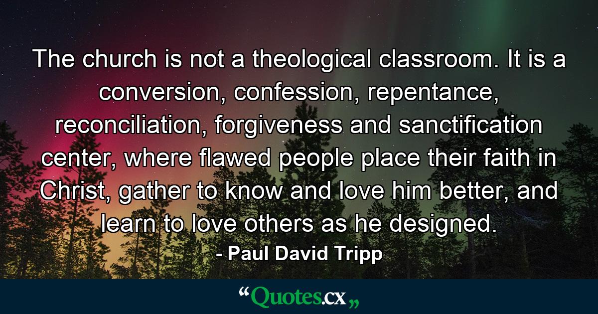 The church is not a theological classroom. It is a conversion, confession, repentance, reconciliation, forgiveness and sanctification center, where flawed people place their faith in Christ, gather to know and love him better, and learn to love others as he designed. - Quote by Paul David Tripp