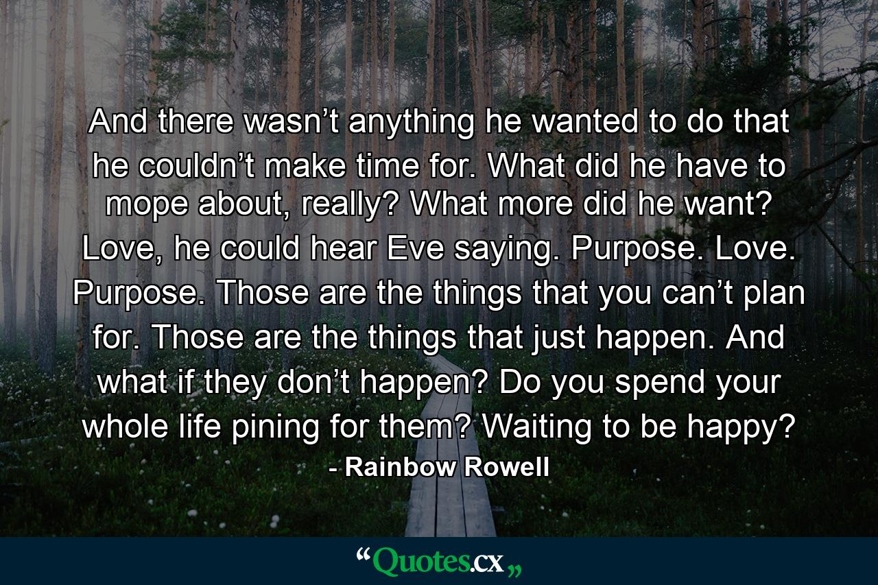 And there wasn’t anything he wanted to do that he couldn’t make time for. What did he have to mope about, really? What more did he want? Love, he could hear Eve saying. Purpose. Love. Purpose. Those are the things that you can’t plan for. Those are the things that just happen. And what if they don’t happen? Do you spend your whole life pining for them? Waiting to be happy? - Quote by Rainbow Rowell