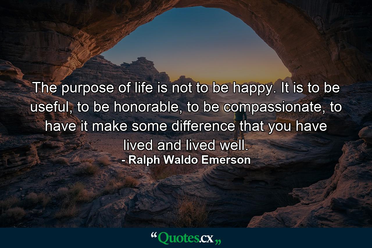 The purpose of life is not to be happy. It is to be useful, to be honorable, to be compassionate, to have it make some difference that you have lived and lived well. - Quote by Ralph Waldo Emerson