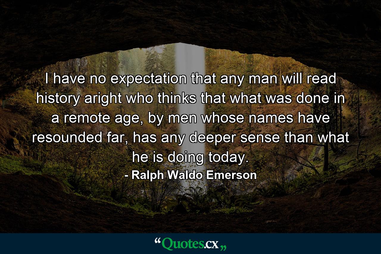 I have no expectation that any man will read history aright who thinks that what was done in a remote age, by men whose names have resounded far, has any deeper sense than what he is doing today. - Quote by Ralph Waldo Emerson