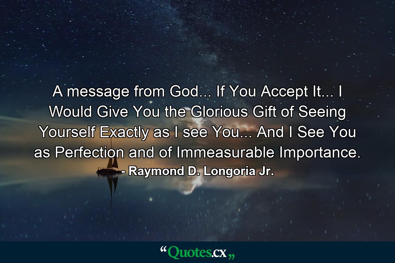 A message from God... If You Accept It... I Would Give You the Glorious Gift of Seeing Yourself Exactly as I see You... And I See You as Perfection and of Immeasurable Importance. - Quote by Raymond D. Longoria Jr.