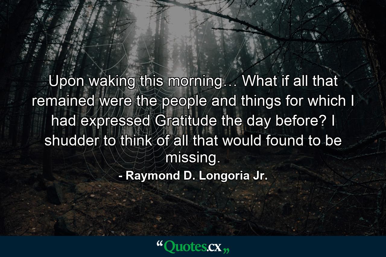 Upon waking this morning… What if all that remained were the people and things for which I had expressed Gratitude the day before? I shudder to think of all that would found to be missing. - Quote by Raymond D. Longoria Jr.