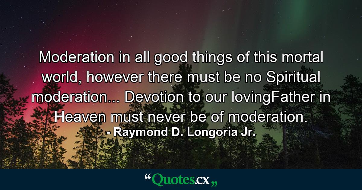 Moderation in all good things of this mortal world, however there must be no Spiritual moderation... Devotion to our lovingFather in Heaven must never be of moderation. - Quote by Raymond D. Longoria Jr.