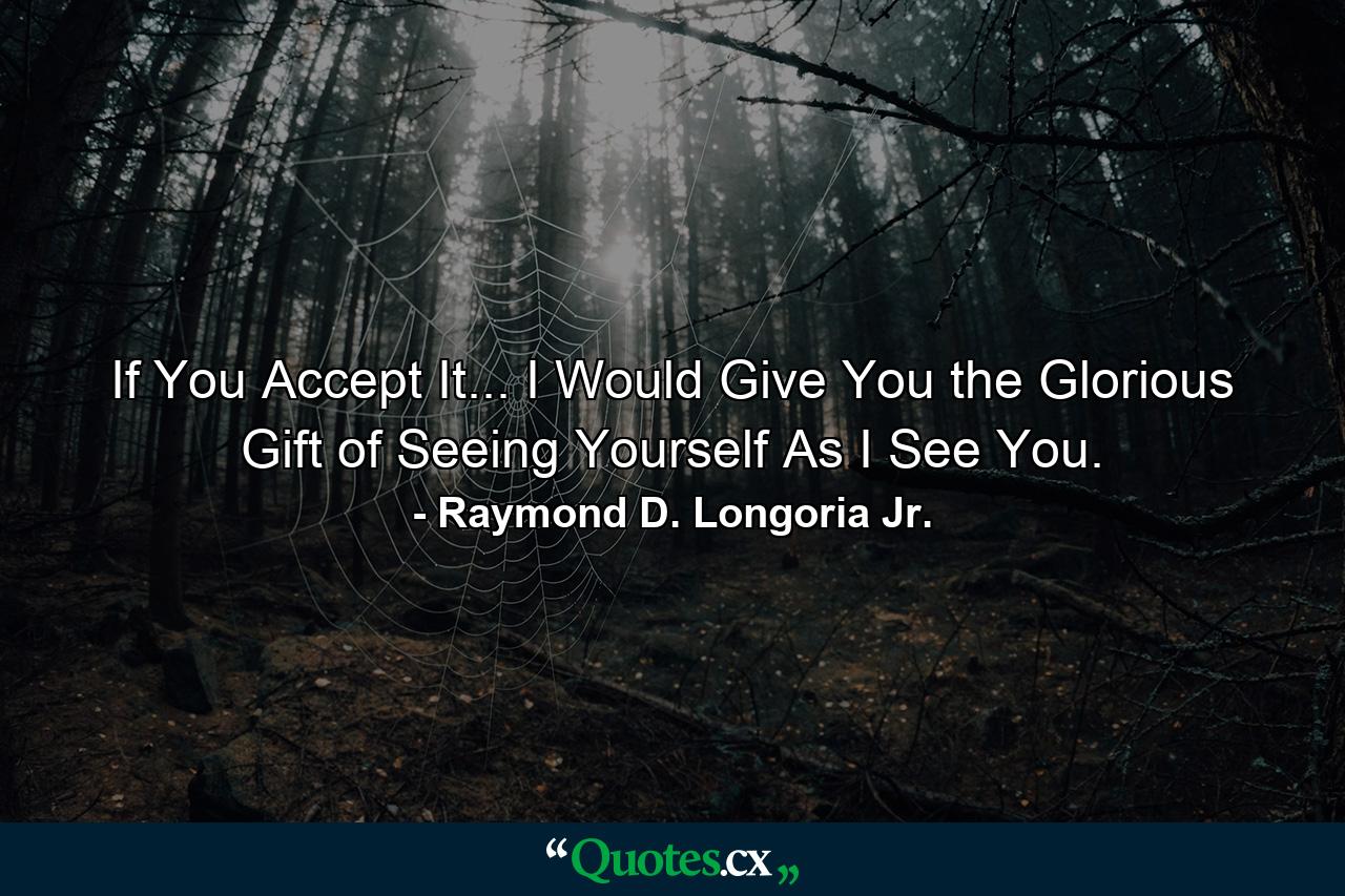 If You Accept It... I Would Give You the Glorious Gift of Seeing Yourself As I See You. - Quote by Raymond D. Longoria Jr.