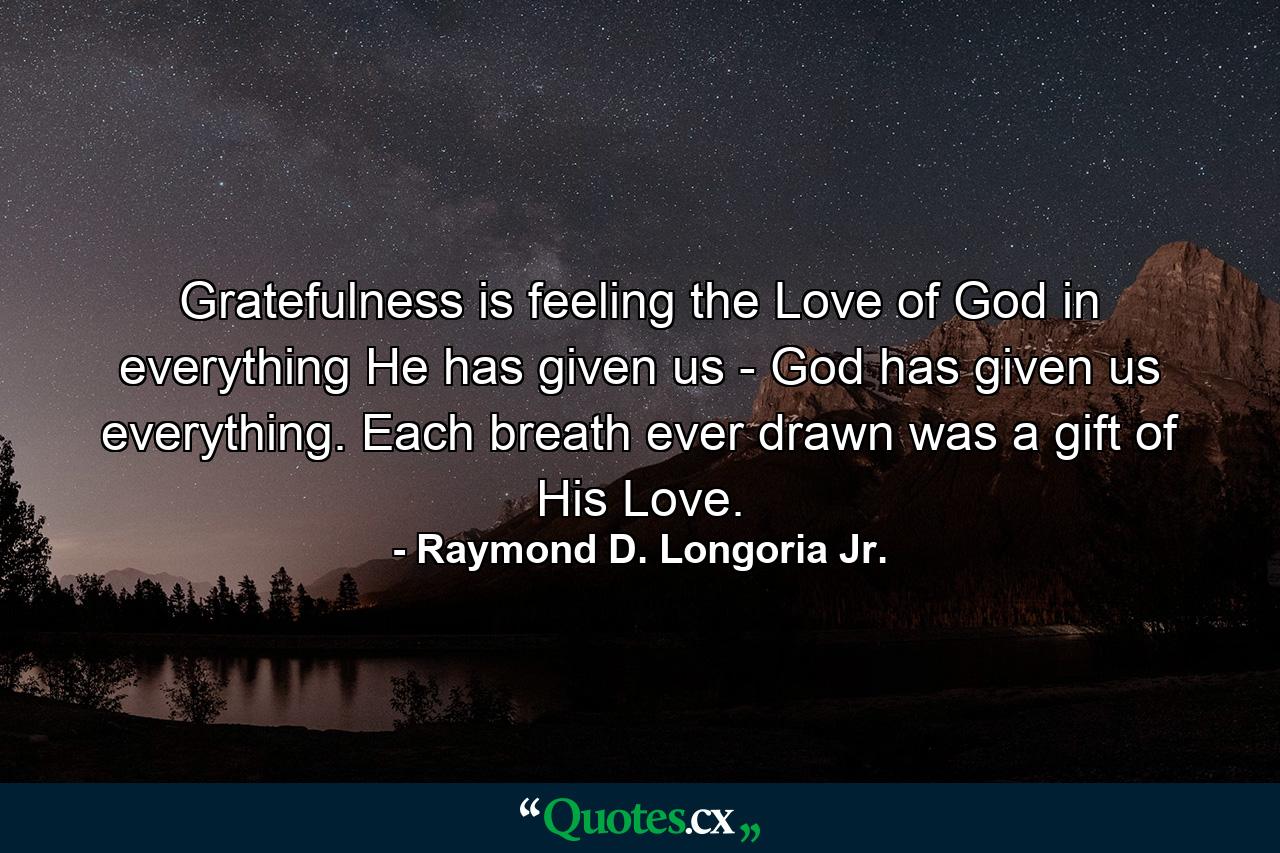 Gratefulness is feeling the Love of God in everything He has given us - God has given us everything. Each breath ever drawn was a gift of His Love. - Quote by Raymond D. Longoria Jr.