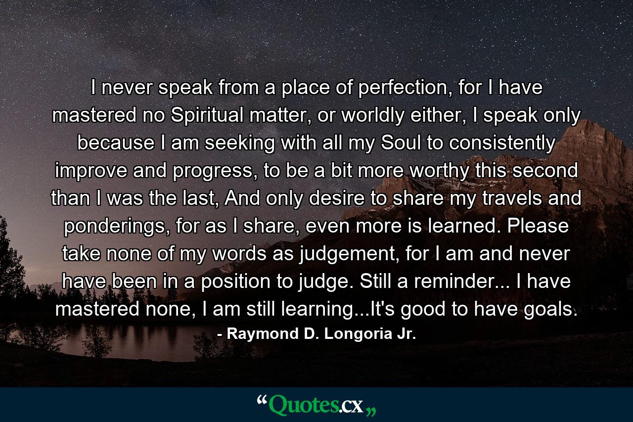 I never speak from a place of perfection, for I have mastered no Spiritual matter, or worldly either, I speak only because I am seeking with all my Soul to consistently improve and progress, to be a bit more worthy this second than I was the last, And only desire to share my travels and ponderings, for as I share, even more is learned. Please take none of my words as judgement, for I am and never have been in a position to judge. Still a reminder... I have mastered none, I am still learning...It's good to have goals. - Quote by Raymond D. Longoria Jr.