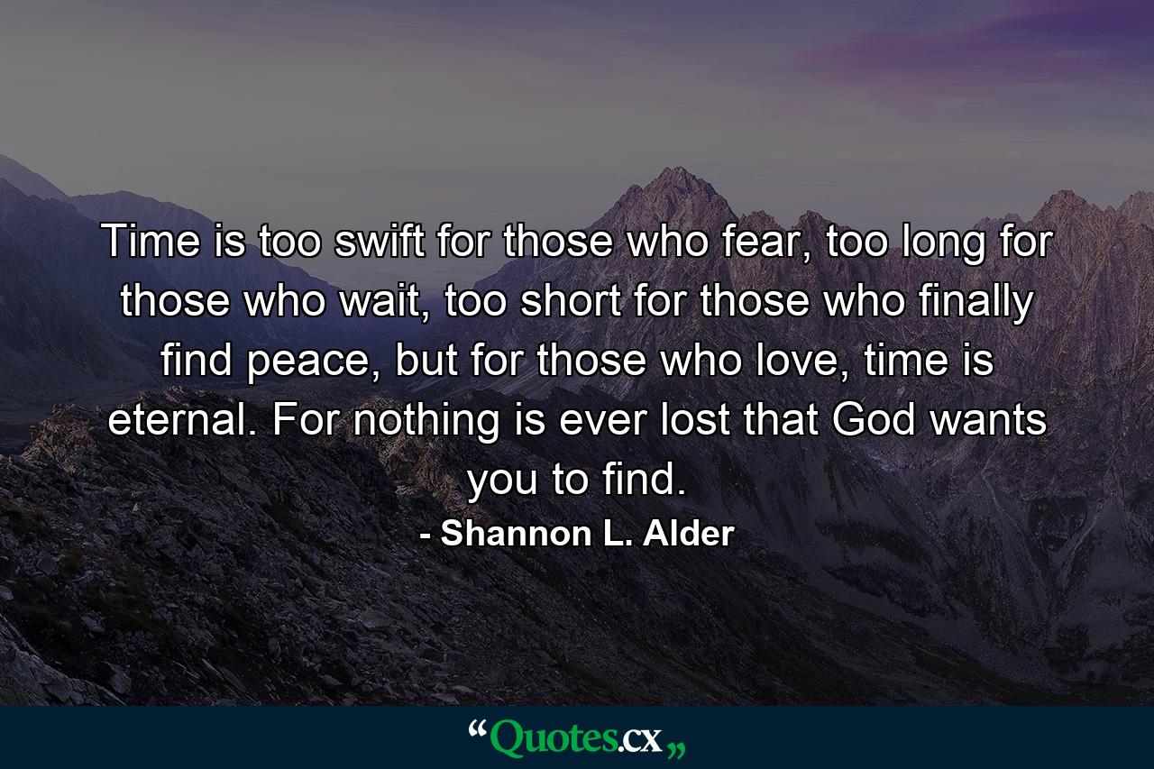 Time is too swift for those who fear, too long for those who wait, too short for those who finally find peace, but for those who love, time is eternal. For nothing is ever lost that God wants you to find. - Quote by Shannon L. Alder