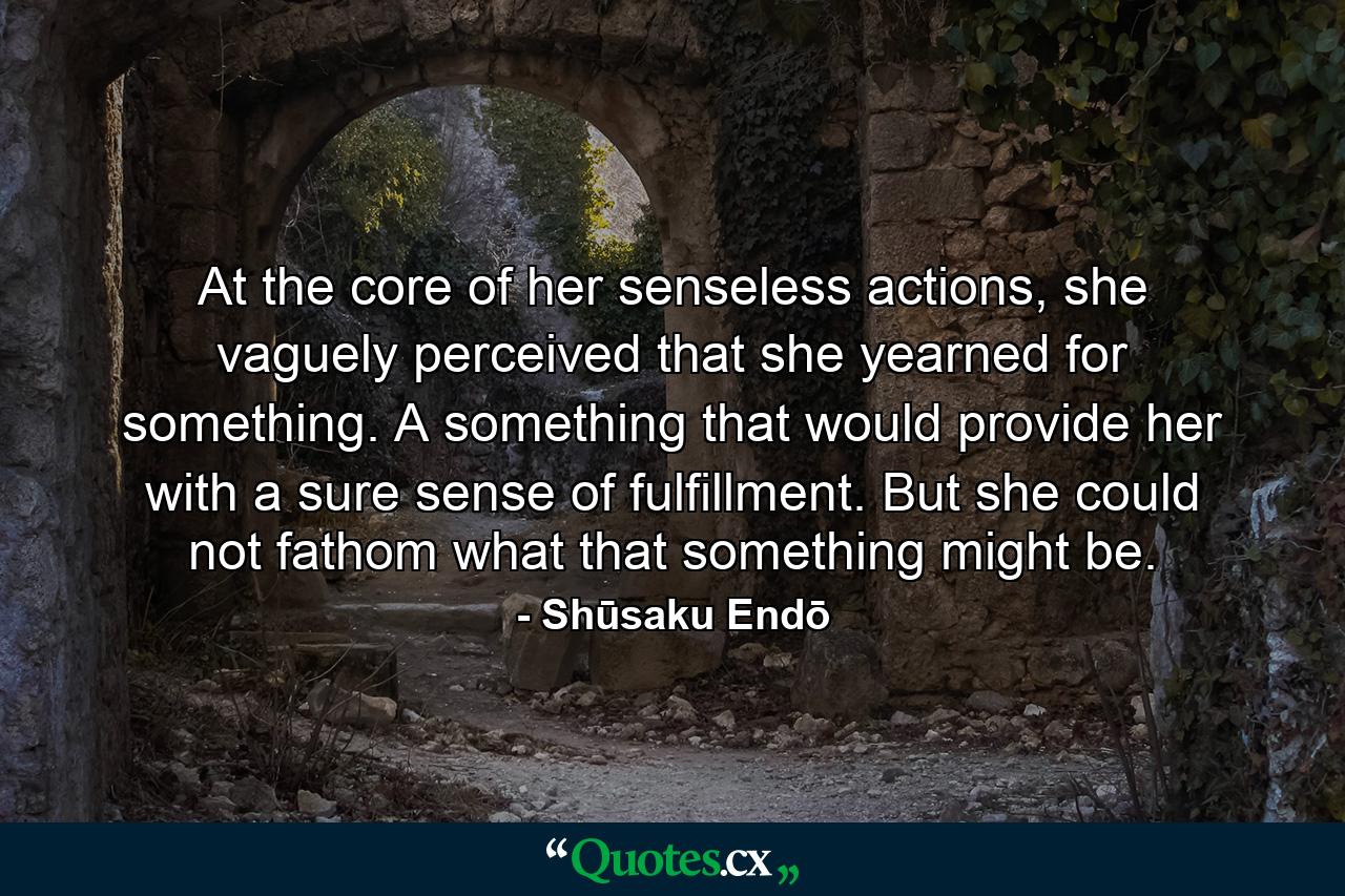 At the core of her senseless actions, she vaguely perceived that she yearned for something. A something that would provide her with a sure sense of fulfillment. But she could not fathom what that something might be. - Quote by Shūsaku Endō