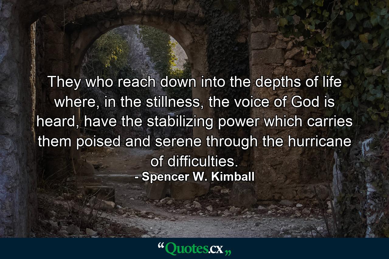 They who reach down into the depths of life where, in the stillness, the voice of God is heard, have the stabilizing power which carries them poised and serene through the hurricane of difficulties. - Quote by Spencer W. Kimball