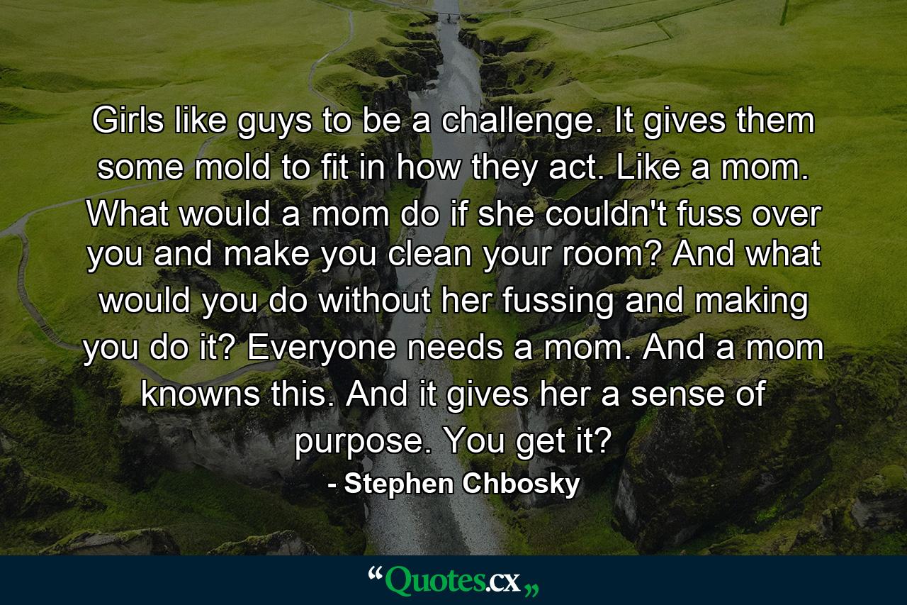 Girls like guys to be a challenge. It gives them some mold to fit in how they act. Like a mom. What would a mom do if she couldn't fuss over you and make you clean your room? And what would you do without her fussing and making you do it? Everyone needs a mom. And a mom knowns this. And it gives her a sense of purpose. You get it? - Quote by Stephen Chbosky