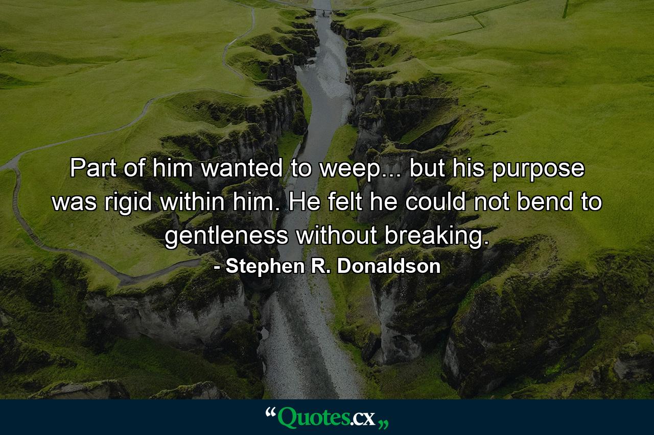 Part of him wanted to weep... but his purpose was rigid within him. He felt he could not bend to gentleness without breaking. - Quote by Stephen R. Donaldson