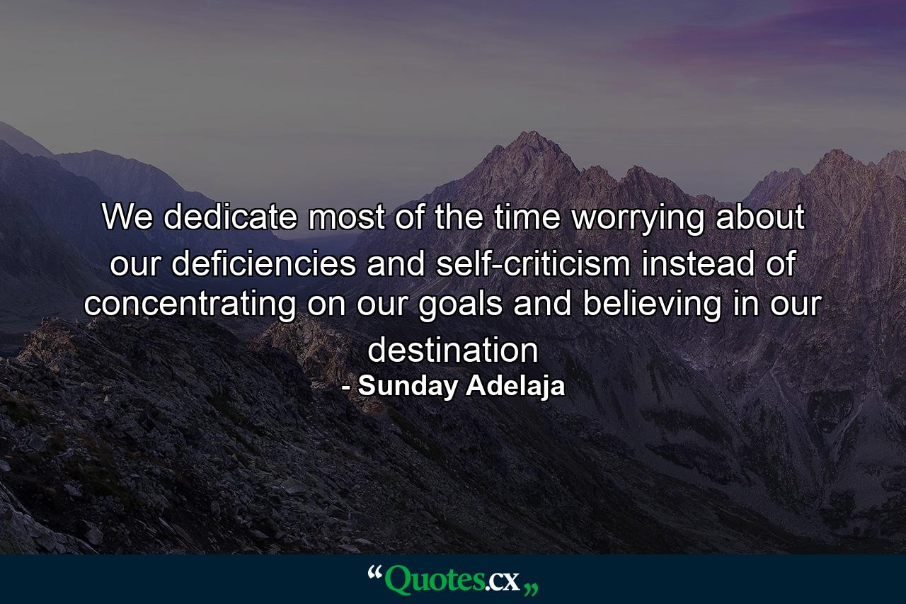 We dedicate most of the time worrying about our deficiencies and self-criticism instead of concentrating on our goals and believing in our destination - Quote by Sunday Adelaja