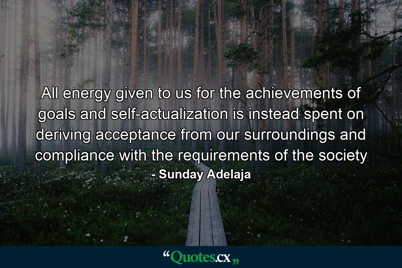 All energy given to us for the achievements of goals and self-actualization is instead spent on deriving acceptance from our surroundings and compliance with the requirements of the society - Quote by Sunday Adelaja