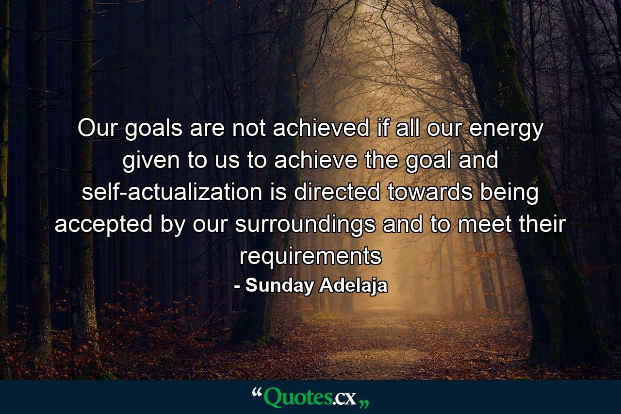 Our goals are not achieved if all our energy given to us to achieve the goal and self-actualization is directed towards being accepted by our surroundings and to meet their requirements - Quote by Sunday Adelaja