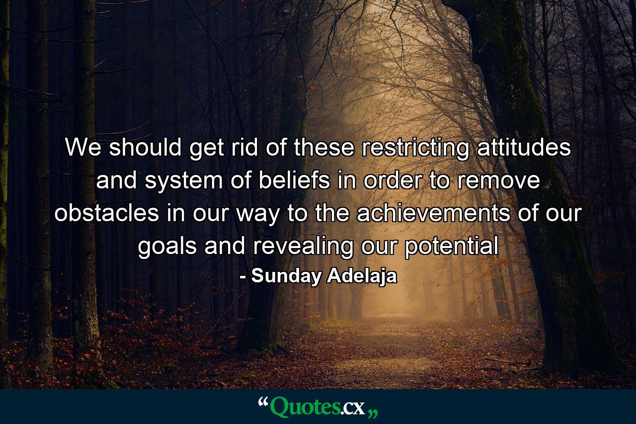 We should get rid of these restricting attitudes and system of beliefs in order to remove obstacles in our way to the achievements of our goals and revealing our potential - Quote by Sunday Adelaja