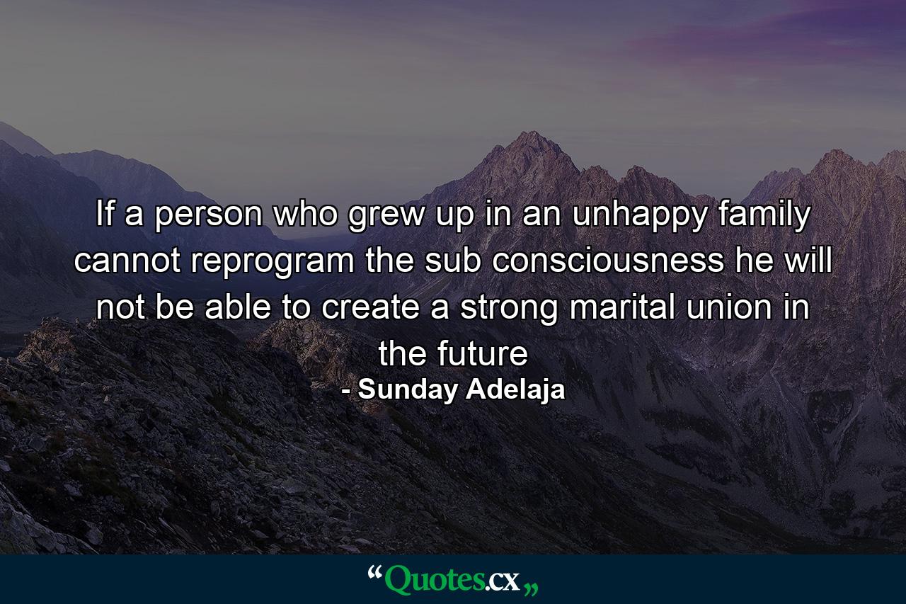 If a person who grew up in an unhappy family cannot reprogram the sub consciousness he will not be able to create a strong marital union in the future - Quote by Sunday Adelaja