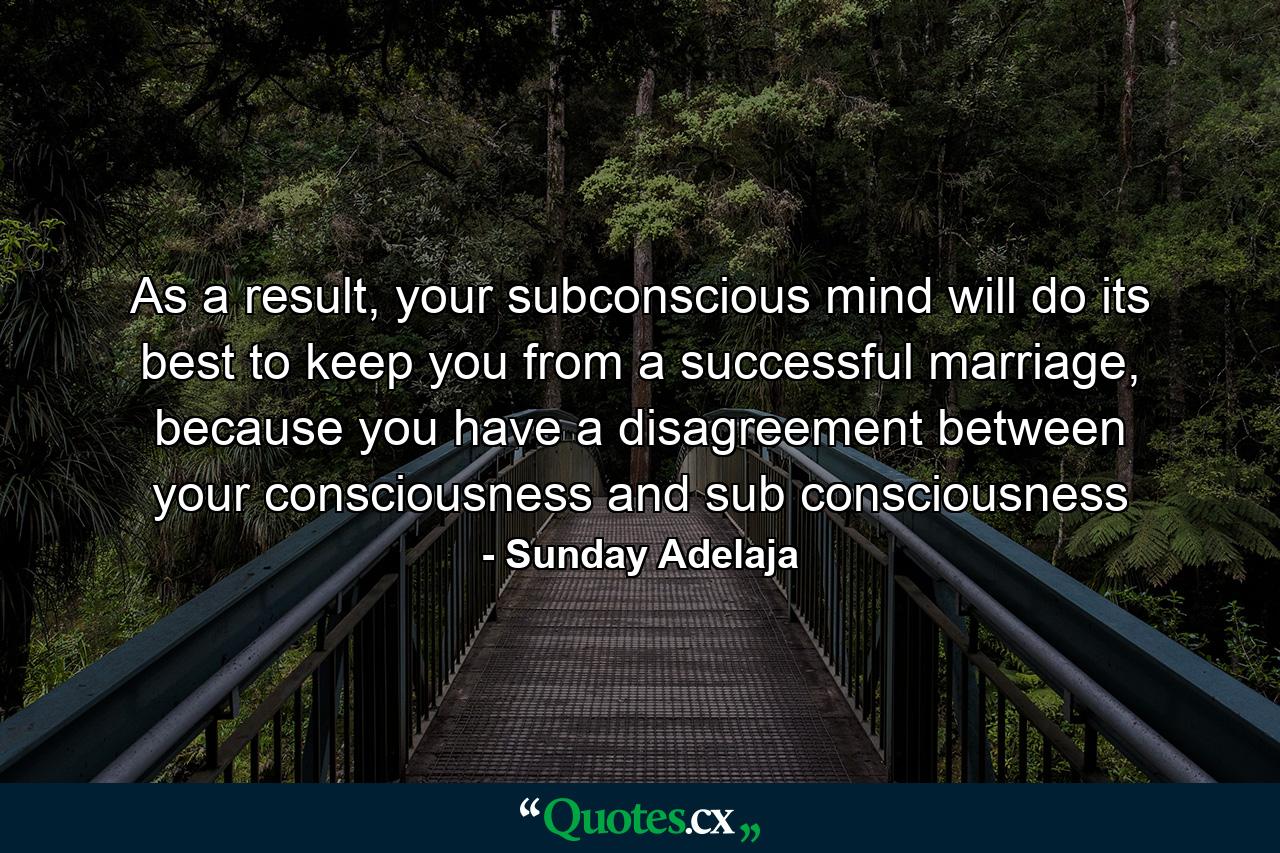 As a result, your subconscious mind will do its best to keep you from a successful marriage, because you have a disagreement between your consciousness and sub consciousness - Quote by Sunday Adelaja