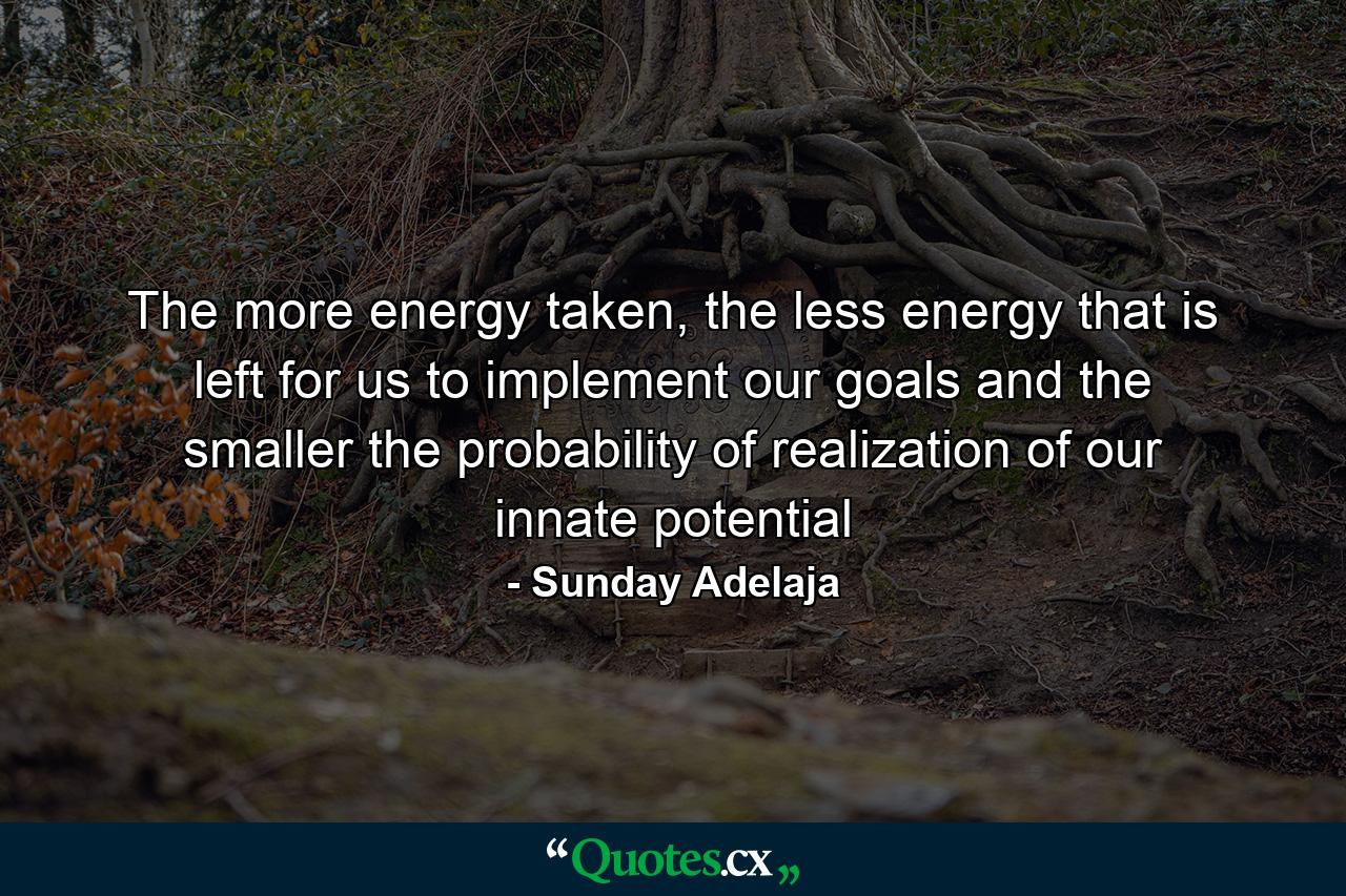 The more energy taken, the less energy that is left for us to implement our goals and the smaller the probability of realization of our innate potential - Quote by Sunday Adelaja