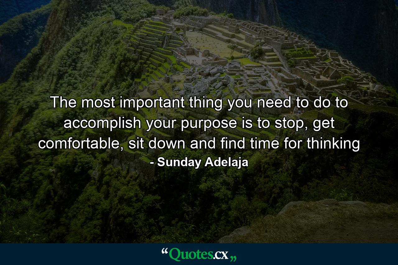 The most important thing you need to do to accomplish your purpose is to stop, get comfortable, sit down and find time for thinking - Quote by Sunday Adelaja