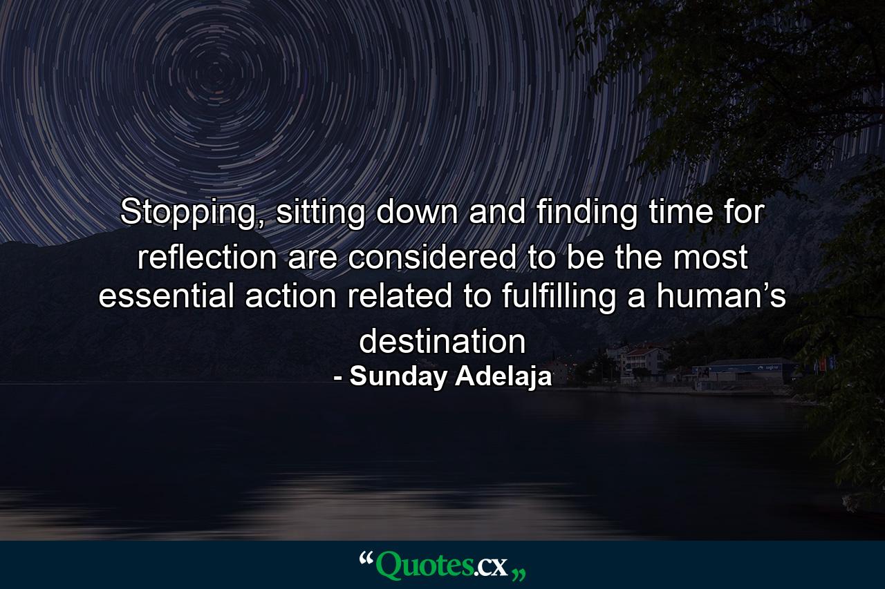 Stopping, sitting down and finding time for reflection are considered to be the most essential action related to fulfilling a human’s destination - Quote by Sunday Adelaja