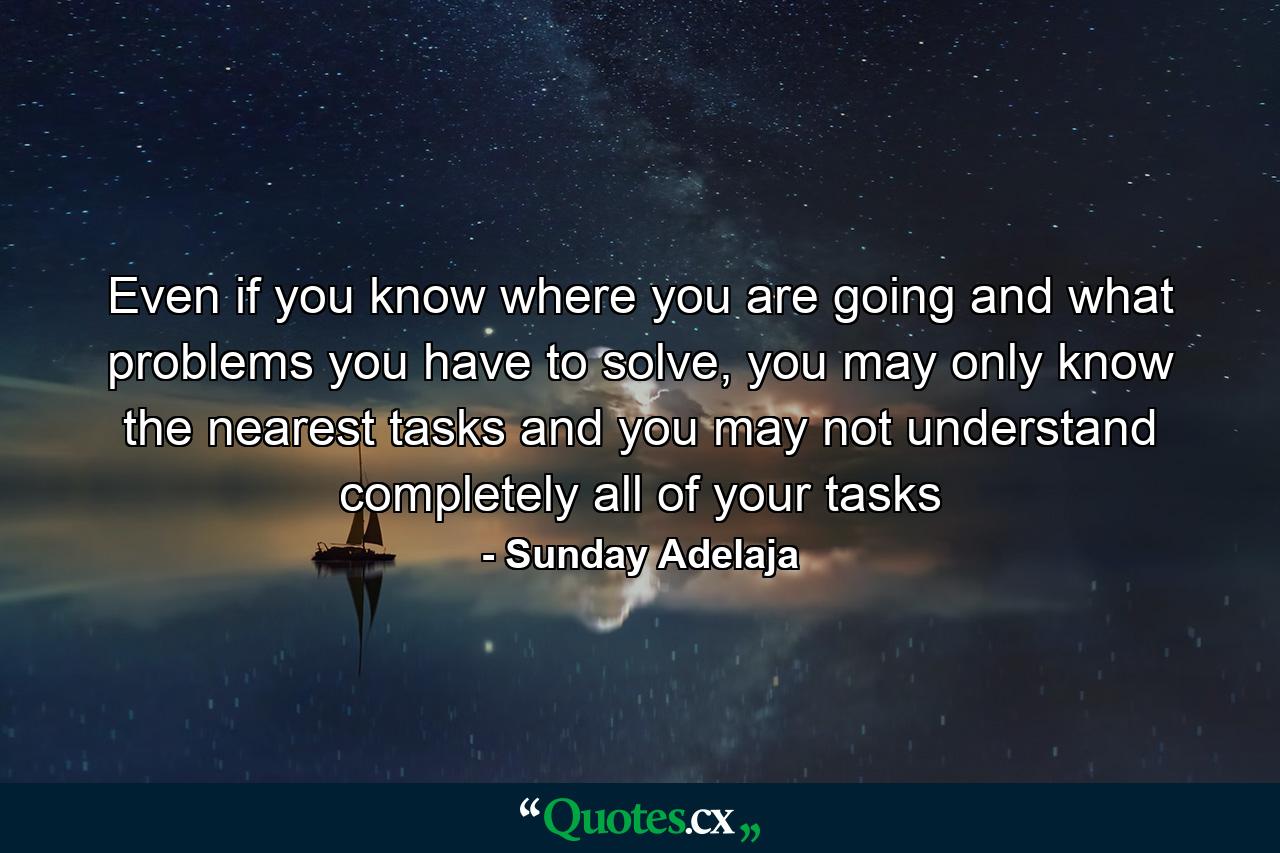 Even if you know where you are going and what problems you have to solve, you may only know the nearest tasks and you may not understand completely all of your tasks - Quote by Sunday Adelaja