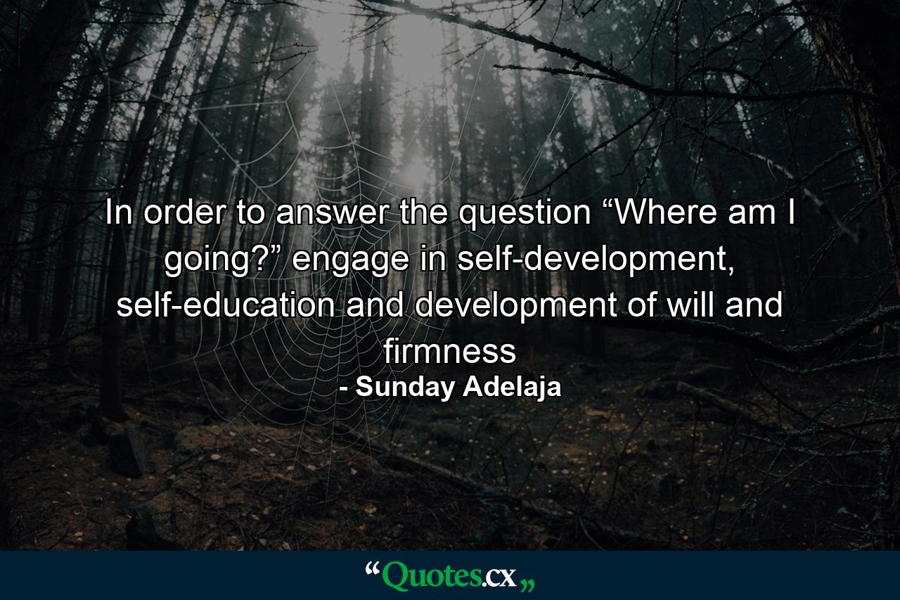 In order to answer the question “Where am I going?” engage in self-development, self-education and development of will and firmness - Quote by Sunday Adelaja