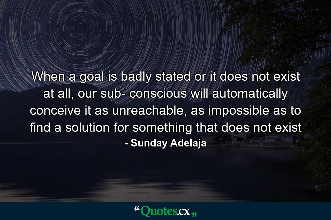 When a goal is badly stated or it does not exist at all, our sub- conscious will automatically conceive it as unreachable, as impossible as to find a solution for something that does not exist - Quote by Sunday Adelaja